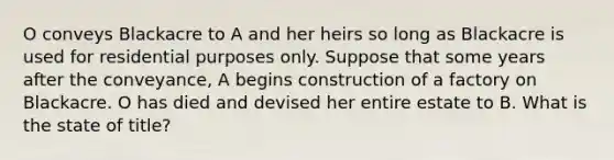 O conveys Blackacre to A and her heirs so long as Blackacre is used for residential purposes only. Suppose that some years after the conveyance, A begins construction of a factory on Blackacre. O has died and devised her entire estate to B. What is the state of title?