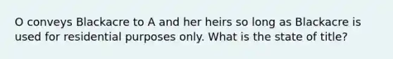 O conveys Blackacre to A and her heirs so long as Blackacre is used for residential purposes only. What is the state of title?