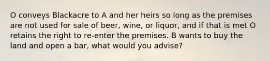 O conveys Blackacre to A and her heirs so long as the premises are not used for sale of beer, wine, or liquor, and if that is met O retains the right to re-enter the premises. B wants to buy the land and open a bar, what would you advise?