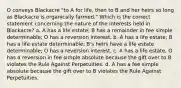 O conveys Blackacre "to A for life, then to B and her heirs so long as Blackacre is organically farmed." Which is the correct statement concerning the nature of the interests held in Blackacre? a. A has a life estate; B has a remainder in fee simple determinable; O has a reversion interest. b. A has a life estate; B has a life estate determinable; B's heirs have a life estate determinable; O has a reversion interest. c. A has a life estate, O has a reversion in fee simple absolute because the gift over to B violates the Rule Against Perpetuities. d. A has a fee simple absolute because the gift over to B violates the Rule Against Perpetuities.