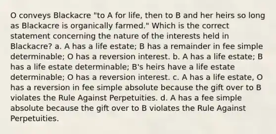 O conveys Blackacre "to A for life, then to B and her heirs so long as Blackacre is organically farmed." Which is the correct statement concerning the nature of the interests held in Blackacre? a. A has a life estate; B has a remainder in fee simple determinable; O has a reversion interest. b. A has a life estate; B has a life estate determinable; B's heirs have a life estate determinable; O has a reversion interest. c. A has a life estate, O has a reversion in fee simple absolute because the gift over to B violates the Rule Against Perpetuities. d. A has a fee simple absolute because the gift over to B violates the Rule Against Perpetuities.