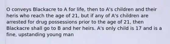 O conveys Blackacre to A for life, then to A's children and their heris who reach the age of 21, but if any of A's children are arrested for drug possessions prior to the age of 21, then Blackacre shall go to B and her heirs. A's only child is 17 and is a fine, upstanding young man