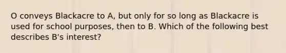 O conveys Blackacre to A, but only for so long as Blackacre is used for school purposes, then to B. Which of the following best describes B's interest?