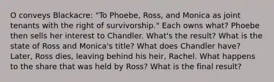 O conveys Blackacre: "To Phoebe, Ross, and Monica as joint tenants with the right of survivorship." Each owns what? Phoebe then sells her interest to Chandler. What's the result? What is the state of Ross and Monica's title? What does Chandler have? Later, Ross dies, leaving behind his heir, Rachel. What happens to the share that was held by Ross? What is the final result?