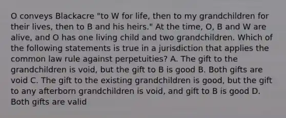 O conveys Blackacre "to W for life, then to my grandchildren for their lives, then to B and his heirs." At the time, O, B and W are alive, and O has one living child and two grandchildren. Which of the following statements is true in a jurisdiction that applies the common law rule against perpetuities? A. The gift to the grandchildren is void, but the gift to B is good B. Both gifts are void C. The gift to the existing grandchildren is good, but the gift to any afterborn grandchildren is void, and gift to B is good D. Both gifts are valid