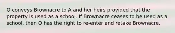 O conveys Brownacre to A and her heirs provided that the property is used as a school. If Brownacre ceases to be used as a school, then O has the right to re-enter and retake Brownacre.