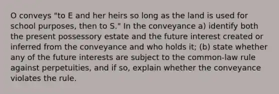 O conveys "to E and her heirs so long as the land is used for school purposes, then to S." In the conveyance a) identify both the present possessory estate and the future interest created or inferred from the conveyance and who holds it; (b) state whether any of the future interests are subject to the common-law rule against perpetuities, and if so, explain whether the conveyance violates the rule.