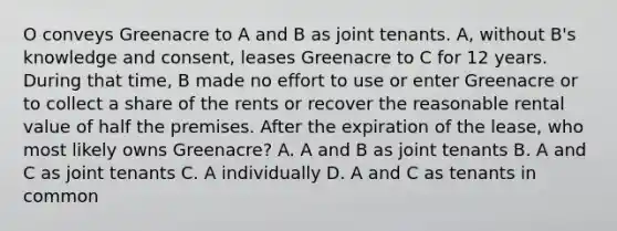 O conveys Greenacre to A and B as joint tenants. A, without B's knowledge and consent, leases Greenacre to C for 12 years. During that time, B made no effort to use or enter Greenacre or to collect a share of the rents or recover the reasonable rental value of half the premises. After the expiration of the lease, who most likely owns Greenacre? A. A and B as joint tenants B. A and C as joint tenants C. A individually D. A and C as tenants in common