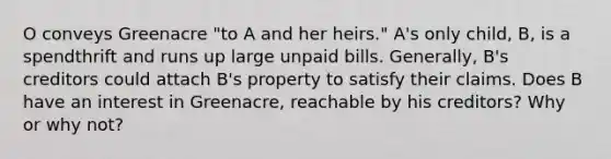 O conveys Greenacre "to A and her heirs." A's only child, B, is a spendthrift and runs up large unpaid bills. Generally, B's creditors could attach B's property to satisfy their claims. Does B have an interest in Greenacre, reachable by his creditors? Why or why not?