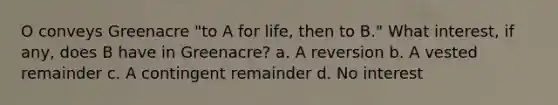 O conveys Greenacre "to A for life, then to B." What interest, if any, does B have in Greenacre? a. A reversion b. A vested remainder c. A contingent remainder d. No interest