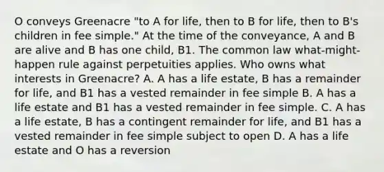 O conveys Greenacre "to A for life, then to B for life, then to B's children in fee simple." At the time of the conveyance, A and B are alive and B has one child, B1. The common law what-might-happen rule against perpetuities applies. Who owns what interests in Greenacre? A. A has a life estate, B has a remainder for life, and B1 has a vested remainder in fee simple B. A has a life estate and B1 has a vested remainder in fee simple. C. A has a life estate, B has a contingent remainder for life, and B1 has a vested remainder in fee simple subject to open D. A has a life estate and O has a reversion