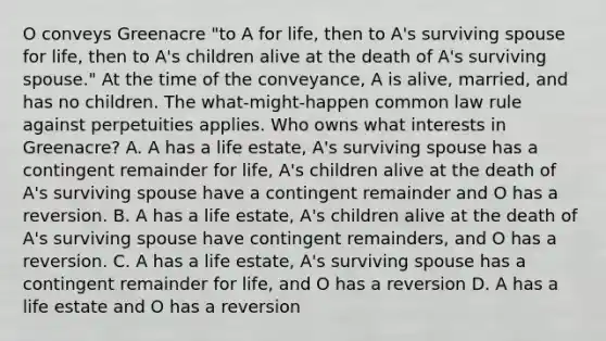 O conveys Greenacre "to A for life, then to A's surviving spouse for life, then to A's children alive at the death of A's surviving spouse." At the time of the conveyance, A is alive, married, and has no children. The what-might-happen common law rule against perpetuities applies. Who owns what interests in Greenacre? A. A has a life estate, A's surviving spouse has a contingent remainder for life, A's children alive at the death of A's surviving spouse have a contingent remainder and O has a reversion. B. A has a life estate, A's children alive at the death of A's surviving spouse have contingent remainders, and O has a reversion. C. A has a life estate, A's surviving spouse has a contingent remainder for life, and O has a reversion D. A has a life estate and O has a reversion