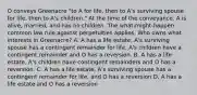 O conveys Greenacre "to A for life, then to A's surviving spouse for life, then to A's children." At the time of the conveyance, A is alive, married, and has no children. The what-might-happen common law rule against perpetuities applies. Who owns what interests in Greenacre? A. A has a life estate, A's surviving spouse has a contingent remainder for life, A's children have a contingent remainder and O has a reversion. B. A has a life estate, A's children have contingent remainders and O has a reversion. C. A has a life estate, A's surviving spouse has a contingent remainder for life, and O has a reversion D. A has a life estate and O has a reversion