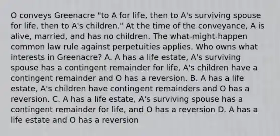 O conveys Greenacre "to A for life, then to A's surviving spouse for life, then to A's children." At the time of the conveyance, A is alive, married, and has no children. The what-might-happen common law rule against perpetuities applies. Who owns what interests in Greenacre? A. A has a life estate, A's surviving spouse has a contingent remainder for life, A's children have a contingent remainder and O has a reversion. B. A has a life estate, A's children have contingent remainders and O has a reversion. C. A has a life estate, A's surviving spouse has a contingent remainder for life, and O has a reversion D. A has a life estate and O has a reversion