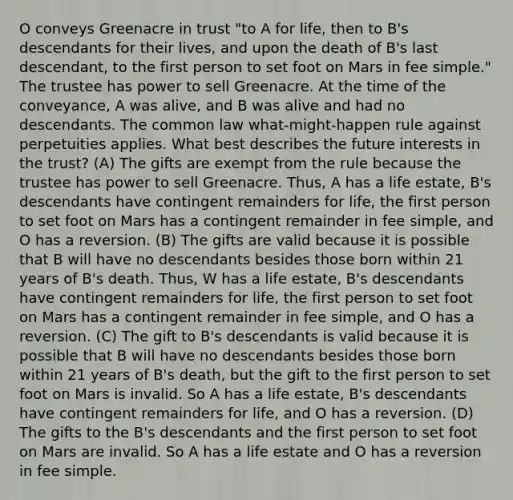 O conveys Greenacre in trust "to A for life, then to B's descendants for their lives, and upon the death of B's last descendant, to the first person to set foot on Mars in fee simple." The trustee has power to sell Greenacre. At the time of the conveyance, A was alive, and B was alive and had no descendants. The common law what-might-happen rule against perpetuities applies. What best describes the future interests in the trust? (A) The gifts are exempt from the rule because the trustee has power to sell Greenacre. Thus, A has a life estate, B's descendants have contingent remainders for life, the first person to set foot on Mars has a contingent remainder in fee simple, and O has a reversion. (B) The gifts are valid because it is possible that B will have no descendants besides those born within 21 years of B's death. Thus, W has a life estate, B's descendants have contingent remainders for life, the first person to set foot on Mars has a contingent remainder in fee simple, and O has a reversion. (C) The gift to B's descendants is valid because it is possible that B will have no descendants besides those born within 21 years of B's death, but the gift to the first person to set foot on Mars is invalid. So A has a life estate, B's descendants have contingent remainders for life, and O has a reversion. (D) The gifts to the B's descendants and the first person to set foot on Mars are invalid. So A has a life estate and O has a reversion in fee simple.