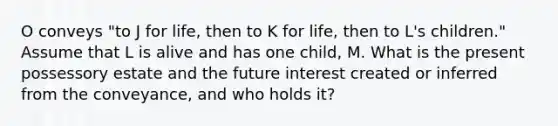 O conveys "to J for life, then to K for life, then to L's children." Assume that L is alive and has one child, M. What is the present possessory estate and the future interest created or inferred from the conveyance, and who holds it?