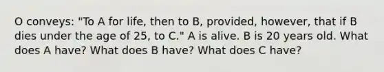 O conveys: "To A for life, then to B, provided, however, that if B dies under the age of 25, to C." A is alive. B is 20 years old. What does A have? What does B have? What does C have?