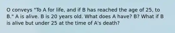 O conveys "To A for life, and if B has reached the age of 25, to B." A is alive. B is 20 years old. What does A have? B? What if B is alive but under 25 at the time of A's death?