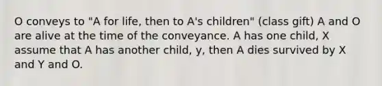 O conveys to "A for life, then to A's children" (class gift) A and O are alive at the time of the conveyance. A has one child, X assume that A has another child, y, then A dies survived by X and Y and O.