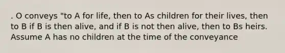 . O conveys "to A for life, then to As children for their lives, then to B if B is then alive, and if B is not then alive, then to Bs heirs. Assume A has no children at the time of the conveyance