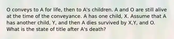 O conveys to A for life, then to A's children. A and O are still alive at the time of the conveyance. A has one child, X. Assume that A has another child, Y, and then A dies survived by X,Y, and O. What is the state of title after A's death?