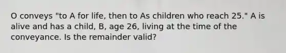 O conveys "to A for life, then to As children who reach 25." A is alive and has a child, B, age 26, living at the time of the conveyance. Is the remainder valid?