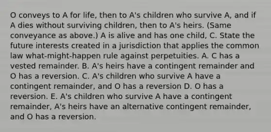 O conveys to A for life, then to A's children who survive A, and if A dies without surviving children, then to A's heirs. (Same conveyance as above.) A is alive and has one child, C. State the future interests created in a jurisdiction that applies the common law what-might-happen rule against perpetuities. A. C has a vested remainder. B. A's heirs have a contingent remainder and O has a reversion. C. A's children who survive A have a contingent remainder, and O has a reversion D. O has a reversion. E. A's children who survive A have a contingent remainder, A's heirs have an alternative contingent remainder, and O has a reversion.