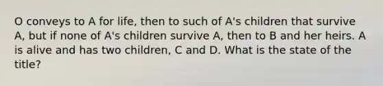 O conveys to A for life, then to such of A's children that survive A, but if none of A's children survive A, then to B and her heirs. A is alive and has two children, C and D. What is the state of the title?