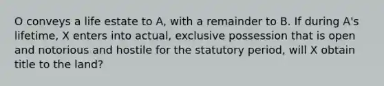 O conveys a life estate to A, with a remainder to B. If during A's lifetime, X enters into actual, exclusive possession that is open and notorious and hostile for the statutory period, will X obtain title to the land?