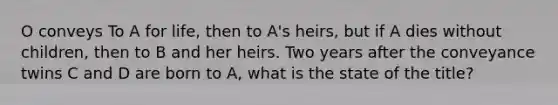 O conveys To A for life, then to A's heirs, but if A dies without children, then to B and her heirs. Two years after the conveyance twins C and D are born to A, what is the state of the title?