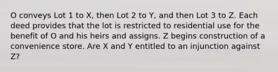 O conveys Lot 1 to X, then Lot 2 to Y, and then Lot 3 to Z. Each deed provides that the lot is restricted to residential use for the benefit of O and his heirs and assigns. Z begins construction of a convenience store. Are X and Y entitled to an injunction against Z?