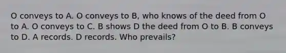 O conveys to A. O conveys to B, who knows of the deed from O to A. O conveys to C. B shows D the deed from O to B. B conveys to D. A records. D records. Who prevails?