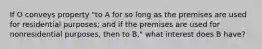 If O conveys property "to A for so long as the premises are used for residential purposes; and if the premises are used for nonresidential purposes, then to B," what interest does B have?