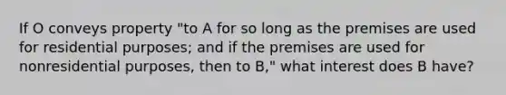 If O conveys property "to A for so long as the premises are used for residential purposes; and if the premises are used for nonresidential purposes, then to B," what interest does B have?