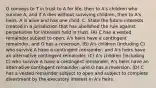 O conveys to T in trust to A for life, then to A's children who survive A, and if A dies without surviving children, then to A's heirs. A is alive and has one child, C. State the future interests created in a jurisdiction that has abolished the rule against perpetuities for interests held in trust. (A) C has a vested remainder subject to open, A's heirs have a contingent remainder, and O has a reversion. (B) A's children (including C) who survive A have a contingent remainder, and A's heirs have an alternative contingent remainder. (C) A's children (including C) who survive A have a contingent remainder, A's heirs have an alternative contingent remainder, and O has a reversion. (D) C has a vested remainder subject to open and subject to complete divestment by the executory interest in A's heirs.