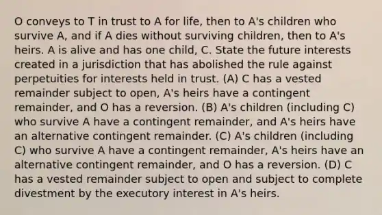 O conveys to T in trust to A for life, then to A's children who survive A, and if A dies without surviving children, then to A's heirs. A is alive and has one child, C. State the future interests created in a jurisdiction that has abolished the rule against perpetuities for interests held in trust. (A) C has a vested remainder subject to open, A's heirs have a contingent remainder, and O has a reversion. (B) A's children (including C) who survive A have a contingent remainder, and A's heirs have an alternative contingent remainder. (C) A's children (including C) who survive A have a contingent remainder, A's heirs have an alternative contingent remainder, and O has a reversion. (D) C has a vested remainder subject to open and subject to complete divestment by the executory interest in A's heirs.