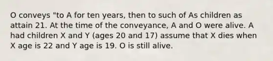 O conveys "to A for ten years, then to such of As children as attain 21. At the time of the conveyance, A and O were alive. A had children X and Y (ages 20 and 17) assume that X dies when X age is 22 and Y age is 19. O is still alive.