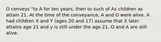 O conveys "to A for ten years, then to such of As children as attain 21. At the time of the conveyance, A and O were alive. A had children X and Y (ages 20 and 17) assume that X later attains age 21 and y is still under the age 21, O and A are still alive.