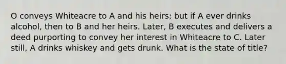 O conveys Whiteacre to A and his heirs; but if A ever drinks alcohol, then to B and her heirs. Later, B executes and delivers a deed purporting to convey her interest in Whiteacre to C. Later still, A drinks whiskey and gets drunk. What is the state of title?