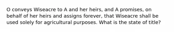 O conveys Wiseacre to A and her heirs, and A promises, on behalf of her heirs and assigns forever, that Wiseacre shall be used solely for agricultural purposes. What is the state of title?