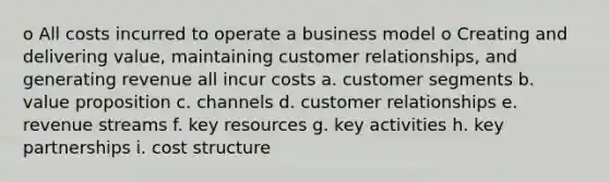 o All costs incurred to operate a business model o Creating and delivering value, maintaining customer relationships, and generating revenue all incur costs a. customer segments b. value proposition c. channels d. customer relationships e. revenue streams f. key resources g. key activities h. key partnerships i. cost structure