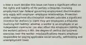 o How a court decides this issue can have a significant effect on the rights and liability of the parties o Disputes involving employment law- federal governing employment discrimination only apply with employer- employee relationships. Protection under employment discrimination statutes provides a significant incentive for workers to claim they are employees o Disputes involving tort liability- whether a worker is an employee or an independent contractor can also affect the employers liability for the workers actions o IRS- the degree of control the business exercises over the worker- misclassifications means employer responsible for paying applicable social security, withholding and unemployment taxes