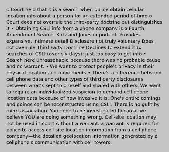 o Court held that it is a search when police obtain cellular location info about a person for an extended period of time o Court does not overrule the third-party doctrine but distinguishes it • Obtaining CSLI info from a phone company is a Fourth Amendment Search. Katz and Jones important. Provides expansive, intimate detail Disclosure not truly voluntary Does not overrule Third Party Doctrine Declines to extend it to searches of CSLI (over six days): just too easy to get info • Search here unreasonable because there was no probable cause and no warrant. • We want to protect people's privacy in their physical location and movements • There's a difference between cell phone data and other types of third party disclosures between what's kept to oneself and shared with others. We want to require an individualized suspicion to demand cell phone location data because of how invasive it is. One's entire comings and goings can be reconstructed using CSLI. There is no guilt by mere association. You need to be investigated because we believe YOU are doing something wrong. Cell-site location may not be used in court without a warrant. a warrant is required for police to access cell site location information from a cell phone company—the detailed geolocation information generated by a cellphone's communication with cell towers.