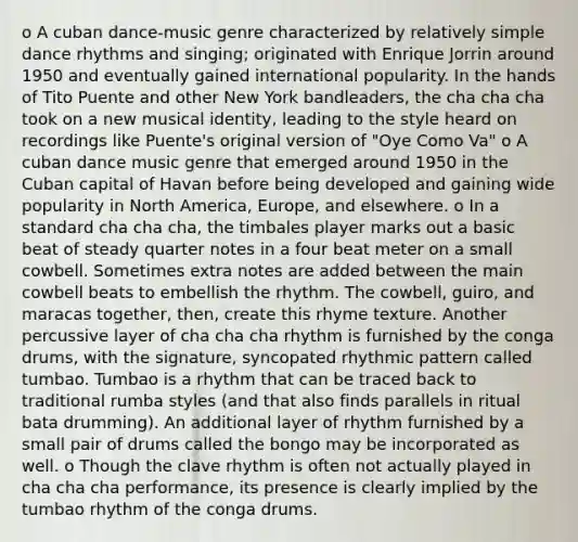 o A cuban dance-music genre characterized by relatively simple dance rhythms and singing; originated with Enrique Jorrin around 1950 and eventually gained international popularity. In the hands of Tito Puente and other New York bandleaders, the cha cha cha took on a new musical identity, leading to the style heard on recordings like Puente's original version of "Oye Como Va" o A cuban dance music genre that emerged around 1950 in the Cuban capital of Havan before being developed and gaining wide popularity in North America, Europe, and elsewhere. o In a standard cha cha cha, the timbales player marks out a basic beat of steady quarter notes in a four beat meter on a small cowbell. Sometimes extra notes are added between the main cowbell beats to embellish the rhythm. The cowbell, guiro, and maracas together, then, create this rhyme texture. Another percussive layer of cha cha cha rhythm is furnished by the conga drums, with the signature, syncopated rhythmic pattern called tumbao. Tumbao is a rhythm that can be traced back to traditional rumba styles (and that also finds parallels in ritual bata drumming). An additional layer of rhythm furnished by a small pair of drums called the bongo may be incorporated as well. o Though the clave rhythm is often not actually played in cha cha cha performance, its presence is clearly implied by the tumbao rhythm of the conga drums.