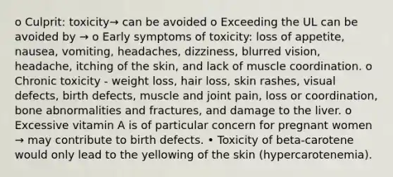 o Culprit: toxicity→ can be avoided o Exceeding the UL can be avoided by → o Early symptoms of toxicity: loss of appetite, nausea, vomiting, headaches, dizziness, blurred vision, headache, itching of the skin, and lack of muscle coordination. o Chronic toxicity - weight loss, hair loss, skin rashes, visual defects, birth defects, muscle and joint pain, loss or coordination, bone abnormalities and fractures, and damage to the liver. o Excessive vitamin A is of particular concern for pregnant women → may contribute to birth defects. • Toxicity of beta-carotene would only lead to the yellowing of the skin (hypercarotenemia).