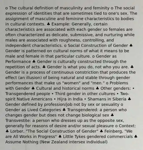 o The cultural definition of masculinity and feminity o The social expression of identities that are sometimes tied to one's sex. The assignment of masculine and feminine characteristics to bodies in cultural contexts. ♣ Example: Generally, certain characteristics are associated with each gender so females are often characterized as delicate, submissive, and nurturing while males are associated with roughness, controlling, and independent characteristics. o Social Construction of Gender ♣ Gender is patterned on cultural norms of what it means to be male and female in that particular culture. o Gender as Performance ♣ Gender is culturally constructed through the repetition of acts. ♣ Gender is what you do, not who you are. ♣ Gender is a process of continuous constriction that produces the effect (an illusion) of being natural and stable through gender performances that make us "women" and "men." o Problems with Gender ♣ Cultural and historical norms ♣ Other genders: • Transgendered people • Third gender in other cultures • Two-spirit Native Americans • Hijra in India • Shamans in Siberia ♣ Gender defined by profession/job not by sex or sexuality o Gender as Lived Categories ♣ Transgendered: a person who changes gender but does not change biological sex ♣ Transvestite: a person who dresses up as the opposite sex, generally for reasons of desire and/or sexual pleasure o Context: ♣ Lorber, "The Social Construction of Gender" ♣ Feinberg, "We are All Works in Progress" ♣ Little Tykes gendered commercials ♣ Assume Nothing (New Zealand intersex individual)