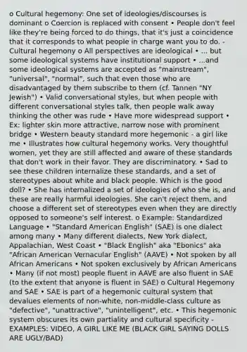 o Cultural hegemony: One set of ideologies/discourses is dominant o Coercion is replaced with consent • People don't feel like they're being forced to do things, that it's just a coincidence that it corresponds to what people in charge want you to do. - Cultural hegemony o All perspectives are ideological • ... but some ideological systems have institutional support • ...and some ideological systems are accepted as "mainstream", "universal", "normal", such that even those who are disadvantaged by them subscribe to them (cf. Tannen "NY Jewish") • Valid conversational styles, but when people with different conversational styles talk, then people walk away thinking the other was rude • Have more widespread support • Ex: lighter skin more attractive, narrow nose with prominent bridge • Western beauty standard more hegemonic - a girl like me • Illustrates how cultural hegemony works. Very thoughtful women, yet they are still affected and aware of these standards that don't work in their favor. They are discriminatory. • Sad to see these children internalize these standards, and a set of stereotypes about white and black people. Which is the good doll? • She has internalized a set of ideologies of who she is, and these are really harmful ideologies. She can't reject them, and choose a different set of stereotypes even when they are directly opposed to someone's self interest. o Example: Standardized Language • "Standard American English" (SAE) is one dialect among many • Many different dialects, New York dialect, Appalachian, West Coast • "Black English" aka "Ebonics" aka "African American Vernacular English" (AAVE) • Not spoken by all African Americans • Not spoken exclusively by African Americans • Many (if not most) people fluent in AAVE are also fluent in SAE (to the extent that anyone is fluent in SAE) o Cultural Hegemony and SAE • SAE is part of a hegemonic cultural system that devalues elements of non-white, non-middle-class culture as "defective", "unattractive", "unintelligent", etc. • This hegemonic system obscures its own partiality and cultural specificity - EXAMPLES: VIDEO, A GIRL LIKE ME (BLACK GIRL SAYING DOLLS ARE UGLY/BAD)