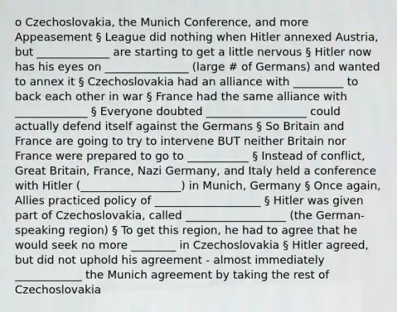 o Czechoslovakia, the Munich Conference, and more Appeasement § League did nothing when Hitler annexed Austria, but _____________ are starting to get a little nervous § Hitler now has his eyes on _______________ (large # of Germans) and wanted to annex it § Czechoslovakia had an alliance with _________ to back each other in war § France had the same alliance with _____________ § Everyone doubted __________________ could actually defend itself against the Germans § So Britain and France are going to try to intervene BUT neither Britain nor France were prepared to go to ___________ § Instead of conflict, Great Britain, France, <a href='https://www.questionai.com/knowledge/kh9pUwv3Qo-nazi-germany' class='anchor-knowledge'>nazi germany</a>, and Italy held a conference with Hitler (__________________) in Munich, Germany § Once again, Allies practiced policy of ___________________ § Hitler was given part of Czechoslovakia, called __________________ (the German-speaking region) § To get this region, he had to agree that he would seek no more ________ in Czechoslovakia § Hitler agreed, but did not uphold his agreement - almost immediately ____________ the Munich agreement by taking the rest of Czechoslovakia