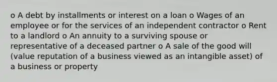 o A debt by installments or interest on a loan o Wages of an employee or for the services of an independent contractor o Rent to a landlord o An annuity to a surviving spouse or representative of a deceased partner o A sale of the good will (value reputation of a business viewed as an intangible asset) of a business or property