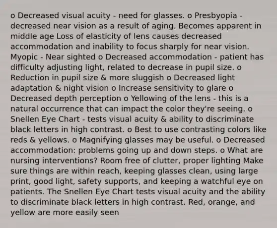 o Decreased visual acuity - need for glasses. o Presbyopia - decreased near vision as a result of aging. Becomes apparent in middle age Loss of elasticity of lens causes decreased accommodation and inability to focus sharply for near vision. Myopic - Near sighted o Decreased accommodation - patient has difficulty adjusting light, related to decrease in pupil size. o Reduction in pupil size & more sluggish o Decreased light adaptation & night vision o Increase sensitivity to glare o Decreased depth perception o Yellowing of the lens - this is a natural occurrence that can impact the color they're seeing. o Snellen Eye Chart - tests visual acuity & ability to discriminate black letters in high contrast. o Best to use contrasting colors like reds & yellows. o Magnifying glasses may be useful. o Decreased accommodation: problems going up and down steps. o What are nursing interventions? Room free of clutter, proper lighting Make sure things are within reach, keeping glasses clean, using large print, good light, safety supports, and keeping a watchful eye on patients. The Snellen Eye Chart tests visual acuity and the ability to discriminate black letters in high contrast. Red, orange, and yellow are more easily seen